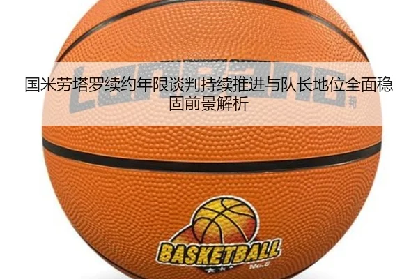 国米劳塔罗续约年限谈判持续推进与队长地位全面稳固前景解析 - pg