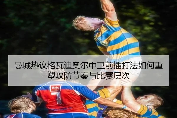 曼城热议格瓦迪奥尔中卫前插打法如何重塑攻防节奏与比赛层次 - pg