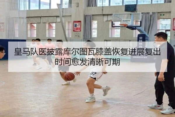 皇马队医披露库尔图瓦膝盖恢复进展复出时间愈发清晰可期 - pg