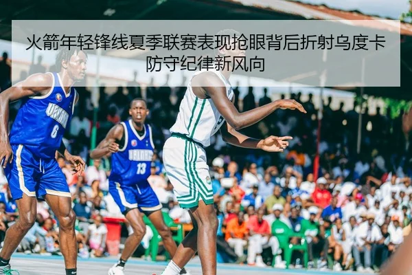 火箭年轻锋线夏季联赛表现抢眼背后折射乌度卡防守纪律新风向 - pg