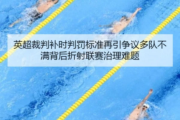英超裁判补时判罚标准再引争议多队不满背后折射联赛治理难题 - pg