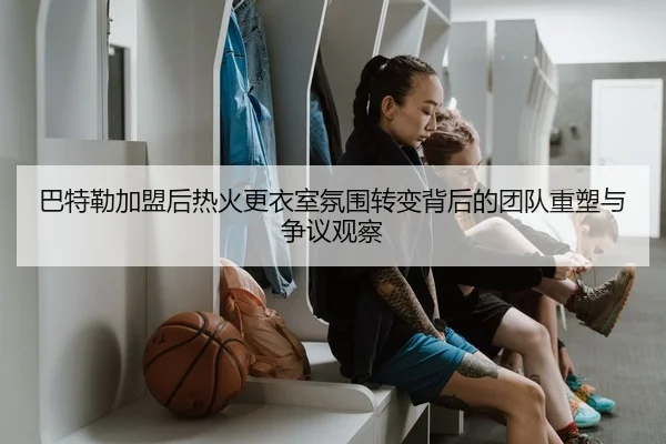 巴特勒加盟后热火更衣室氛围转变背后的团队重塑与争议观察 - pg